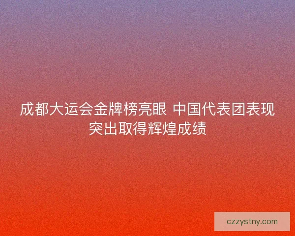 成都大运会金牌榜亮眼 中国代表团表现突出取得辉煌成绩
