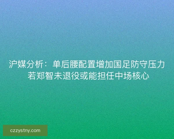 沪媒分析：单后腰配置增加国足防守压力 若郑智未退役或能担任中场核心