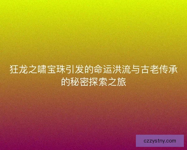 狂龙之啸宝珠引发的命运洪流与古老传承的秘密探索之旅