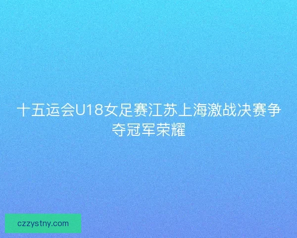 十五运会U18女足赛江苏上海激战决赛争夺冠军荣耀