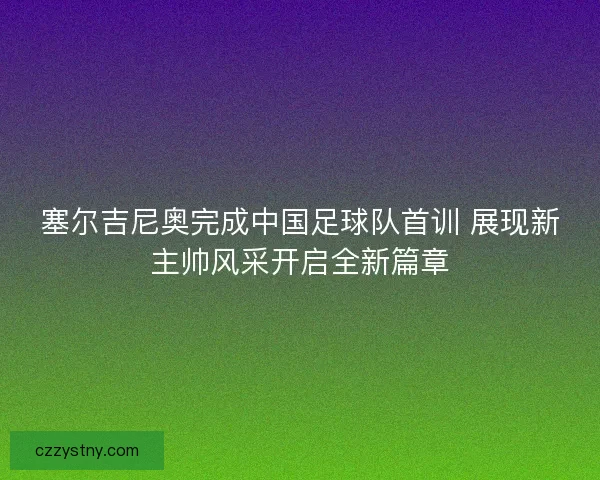 塞尔吉尼奥完成中国足球队首训 展现新主帅风采开启全新篇章