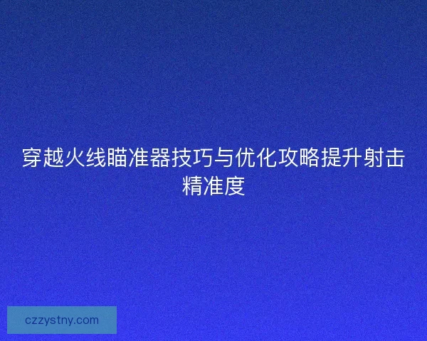 穿越火线瞄准器技巧与优化攻略提升射击精准度