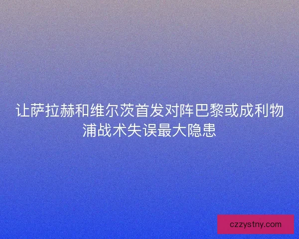 让萨拉赫和维尔茨首发对阵巴黎或成利物浦战术失误最大隐患