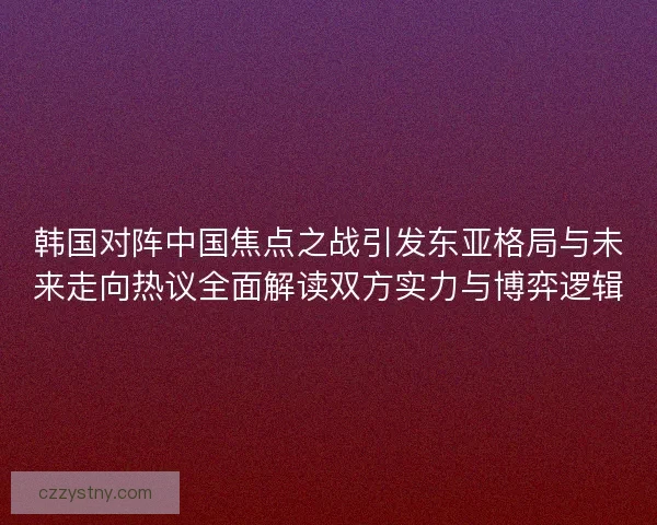 韩国对阵中国焦点之战引发东亚格局与未来走向热议全面解读双方实力与博弈逻辑