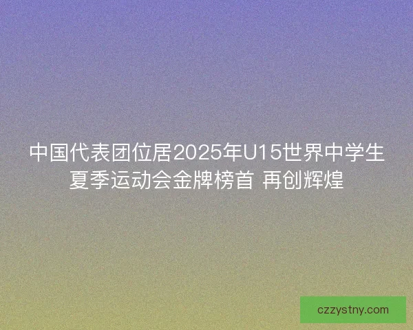 中国代表团位居2025年U15世界中学生夏季运动会金牌榜首 再创辉煌