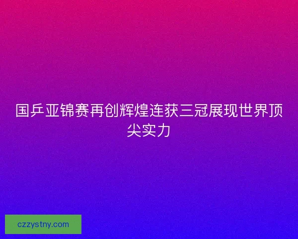 国乒亚锦赛再创辉煌连获三冠展现世界顶尖实力