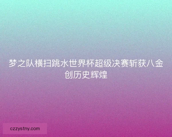梦之队横扫跳水世界杯超级决赛斩获八金创历史辉煌