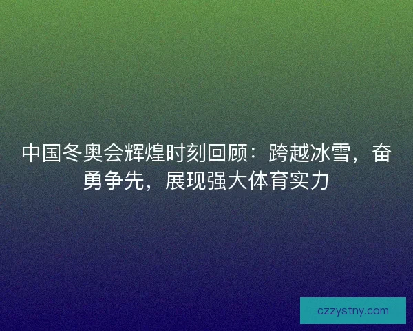 中国冬奥会辉煌时刻回顾：跨越冰雪，奋勇争先，展现强大体育实力