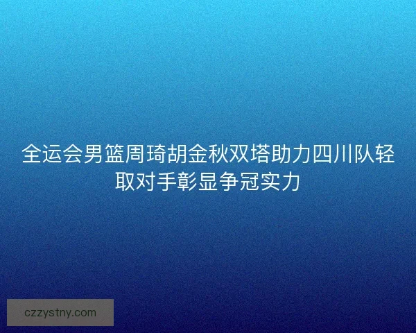 全运会男篮周琦胡金秋双塔助力四川队轻取对手彰显争冠实力