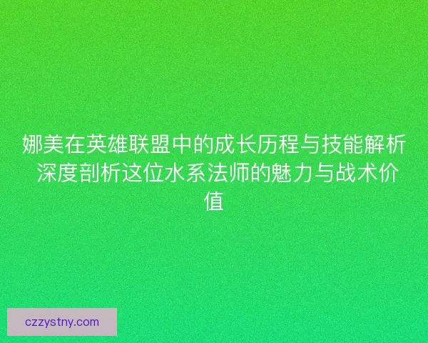 娜美在英雄联盟中的成长历程与技能解析 深度剖析这位水系法师的魅力与战术价值