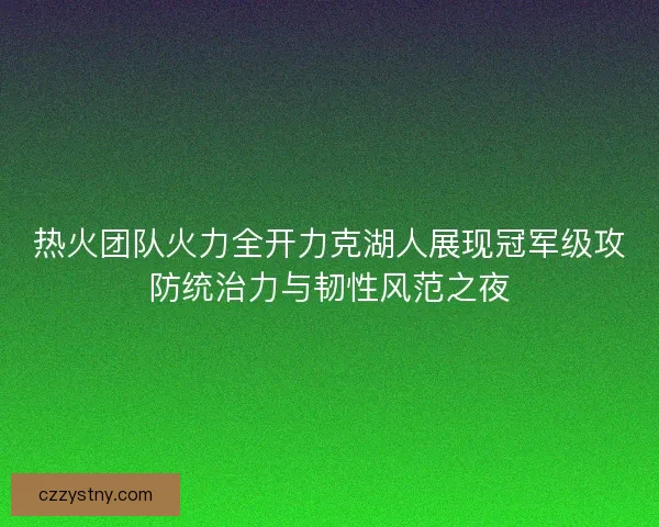 热火团队火力全开力克湖人展现冠军级攻防统治力与韧性风范之夜