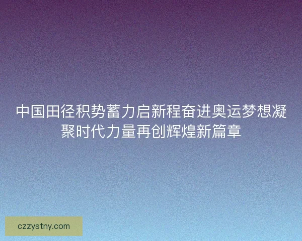 中国田径积势蓄力启新程奋进奥运梦想凝聚时代力量再创辉煌新篇章