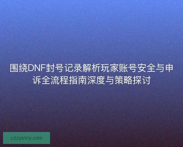 围绕DNF封号记录解析玩家账号安全与申诉全流程指南深度与策略探讨 围绕DNF封号记录解析玩家账号安全与申诉全流程指南深度与策略探讨