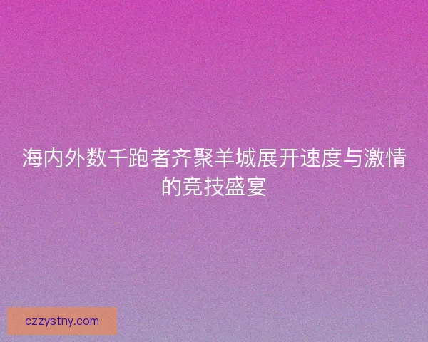 海内外数千跑者齐聚羊城展开速度与激情的竞技盛宴 海内外数千跑者齐聚羊城展开速度与激情的竞技盛宴