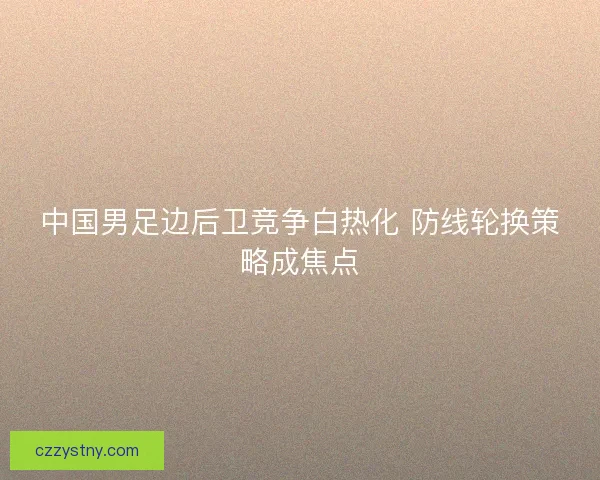 中国男足边后卫竞争白热化 防线轮换策略成焦点
