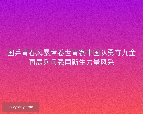 国乒青春风暴席卷世青赛中国队勇夺九金再展乒乓强国新生力量风采 国乒青春风暴席卷世青赛中国队勇夺九金再展乒乓强国新生力量风采