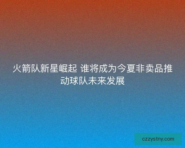 火箭队新星崛起 谁将成为今夏非卖品推动球队未来发展 火箭队新星崛起 谁将成为今夏非卖品推动球队未来发展
