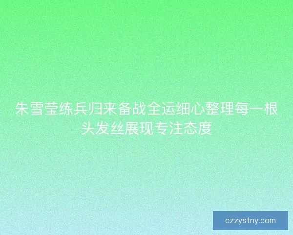 朱雪莹练兵归来备战全运细心整理每一根头发丝展现专注态度 朱雪莹练兵归来备战全运细心整理每一根头发丝展现专注态度