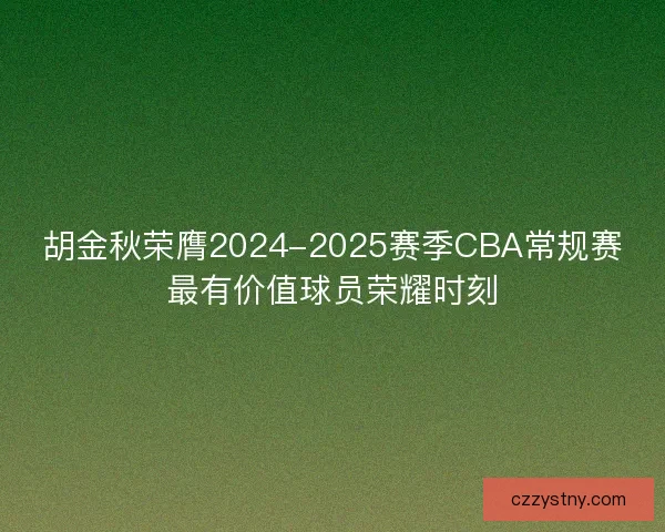 胡金秋荣膺2024-2025赛季CBA常规赛最有价值球员荣耀时刻 胡金秋荣膺2024-2025赛季CBA常规赛最有价值球员荣耀时刻
